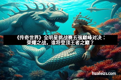 《传奇世界》全明星挑战赛五强巅峰对决：荣耀之战，谁将登顶王者之巅？