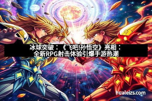 冰球突破：《飞吧!孙悟空》亮相：全新RPG射击体验引爆手游热潮